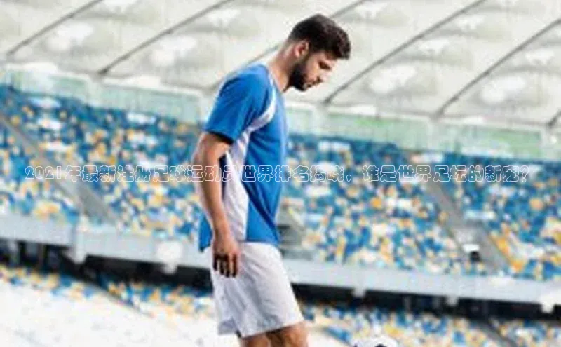 易倍app官方正版下载彩讯股份2021年最新注册足球运动员世界排名揭晓，谁是世界足坛的新宠？