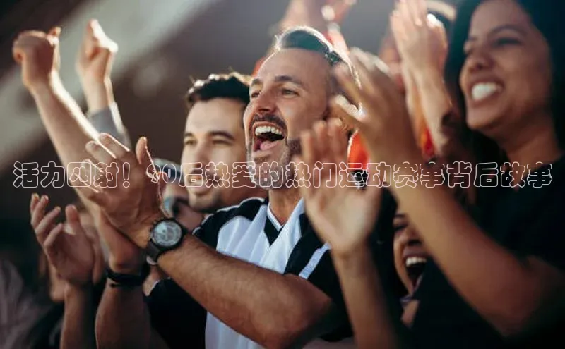 活力四射！90后热爱的热门运动赛事背后故事