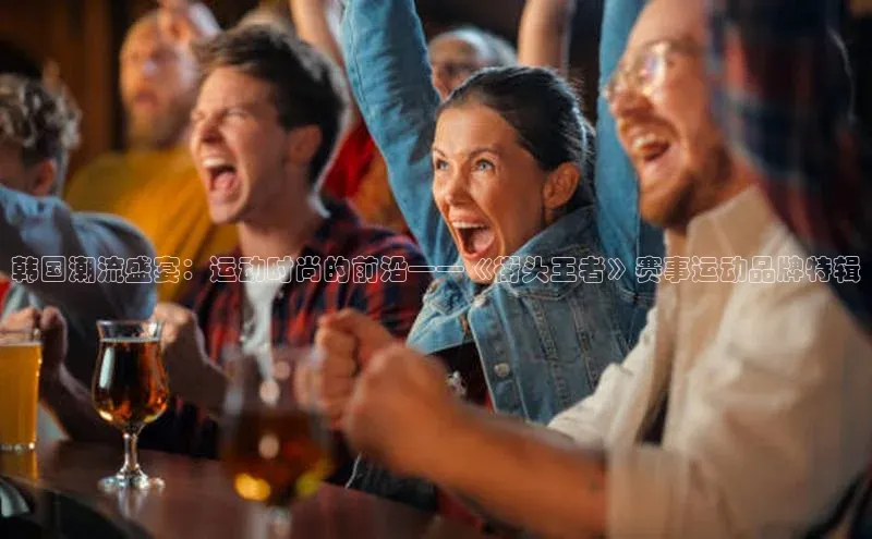 韩国潮流盛宴：运动时尚的前沿——《街头王者》赛事运动品牌特辑