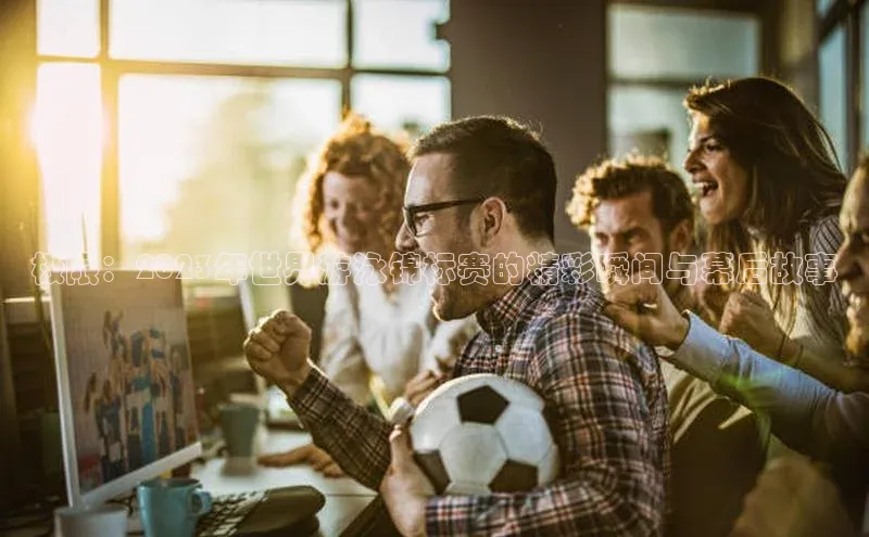 极限：2023年世界游泳锦标赛的精彩瞬间与幕后故事