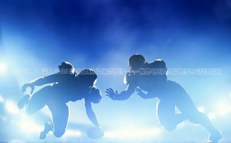 全景视角：深入2023年国际顶级体育盛事——世界杯的幕后故事与精彩瞬间