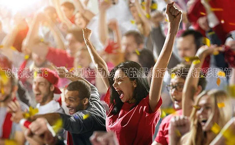 飞跃荣耀：一系列运动赛事的最新动态与精彩瞬间