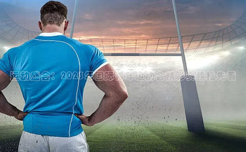运动盛会：2023年国际青年运动会精彩赛程抢先看