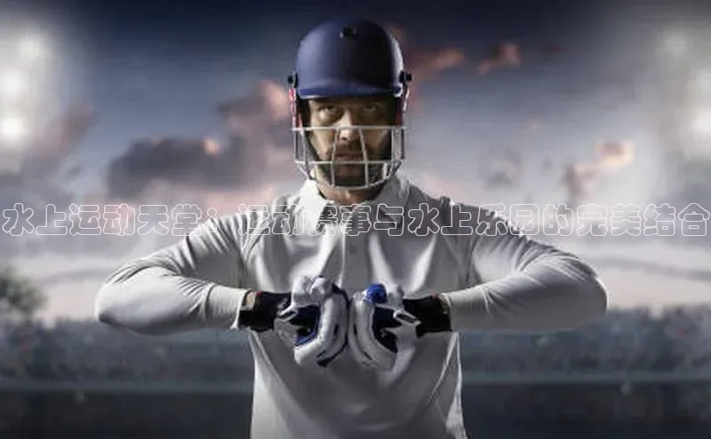 水上运动天堂：运动赛事与水上乐园的完美结合